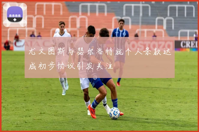 尤文图斯与瑟尔洛特就个人条款达成初步协议引发关注