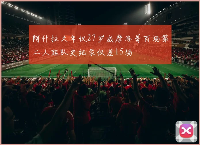 阿什拉夫年仅27岁成摩洛哥百场第二人距队史纪录仅差15场