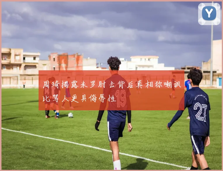 周琦揭露米罗肘击背后真相称嘲讽比骂人更具侮辱性