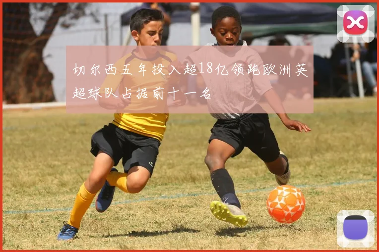 切尔西五年投入超18亿领跑欧洲英超球队占据前十一名