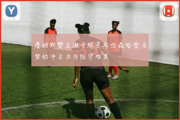 詹姆斯赞左撇子球员布伦森哈登马努的冲击力与防守难度