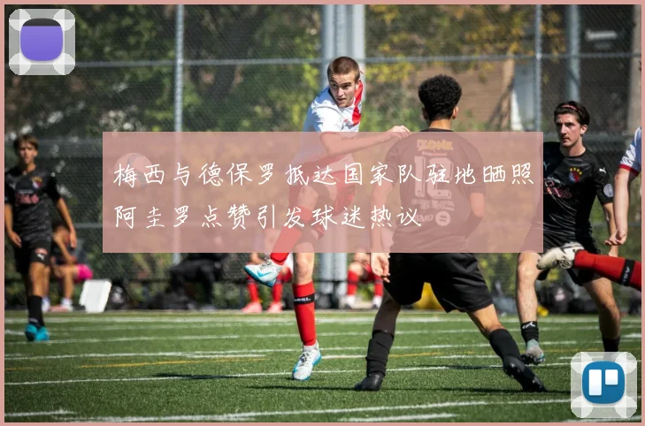 梅西与德保罗抵达国家队驻地晒照阿圭罗点赞引发球迷热议
