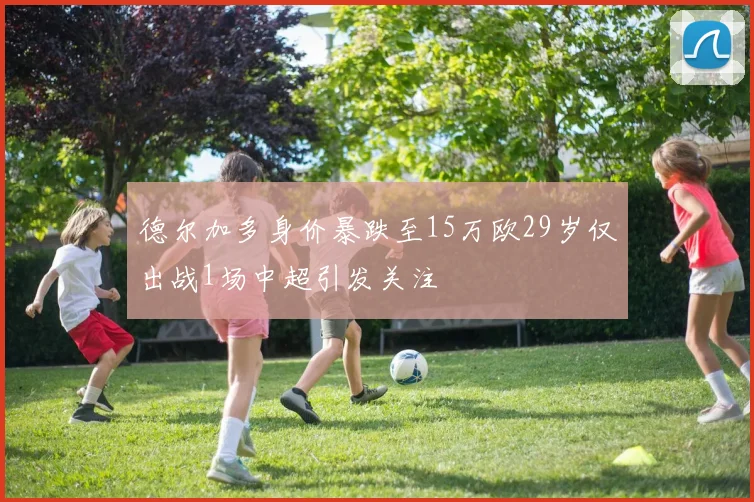 德尔加多身价暴跌至15万欧29岁仅出战1场中超引发关注