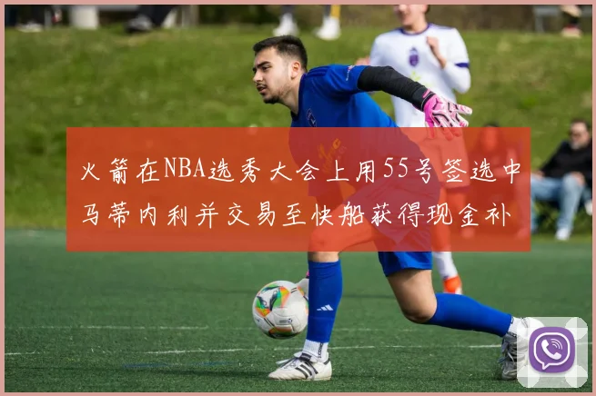 火箭在NBA选秀大会上用55号签选中马蒂内利并交易至快船获得现金补偿