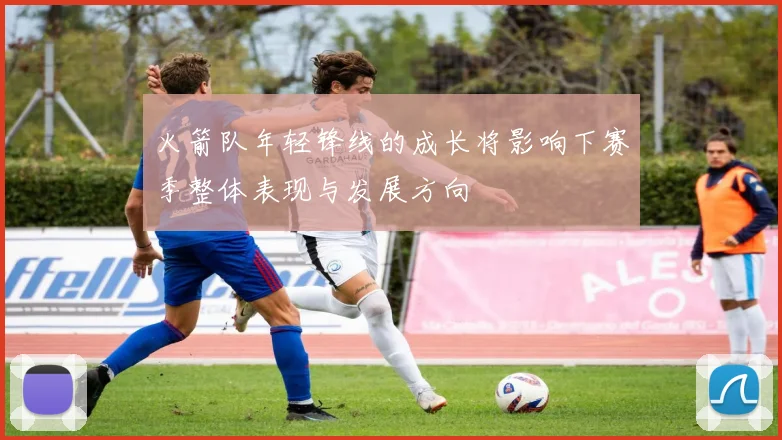 火箭队年轻锋线的成长将影响下赛季整体表现与发展方向