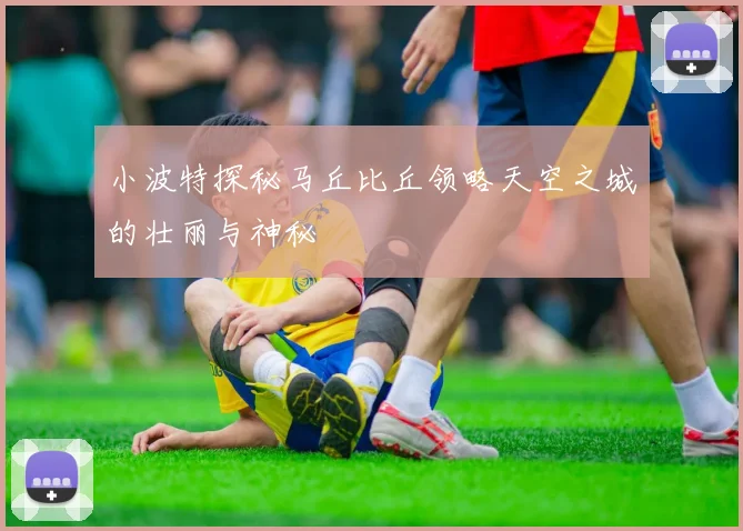 小波特探秘马丘比丘领略天空之城的壮丽与神秘