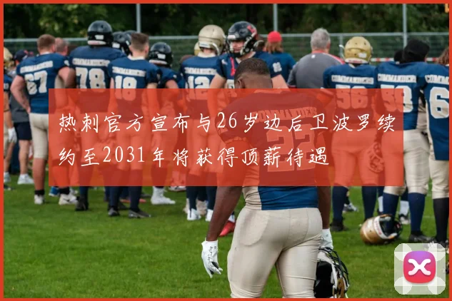 热刺官方宣布与26岁边后卫波罗续约至2031年将获得顶薪待遇