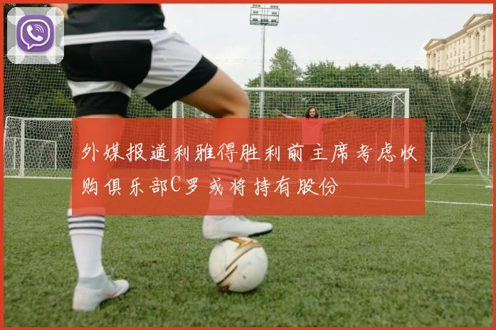 外媒报道利雅得胜利前主席考虑收购俱乐部C罗或将持有股份