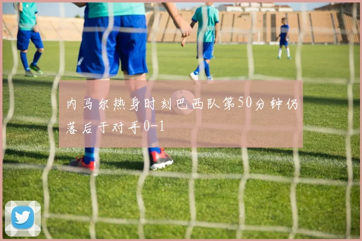 内马尔热身时刻巴西队第50分钟仍落后于对手0-1