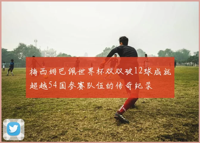 梅西姆巴佩世界杯双双破12球成就超越54国参赛队伍的传奇纪录