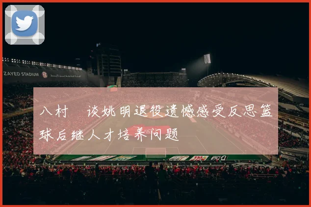 八村塁谈姚明退役遗憾感受反思篮球后继人才培养问题
