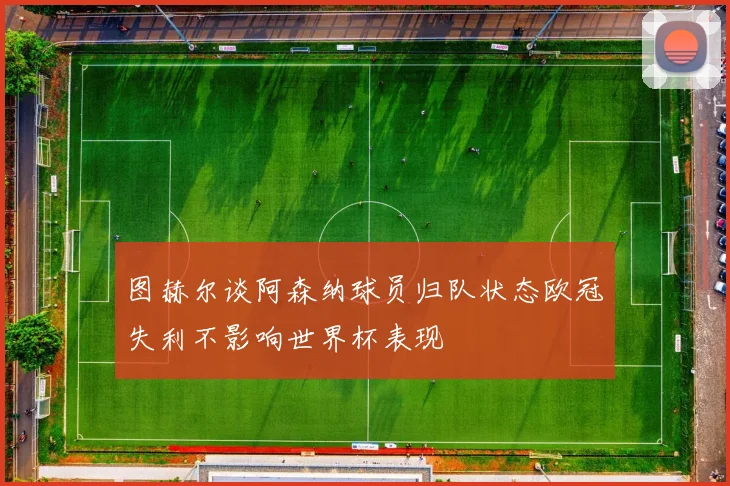 图赫尔谈阿森纳球员归队状态欧冠失利不影响世界杯表现