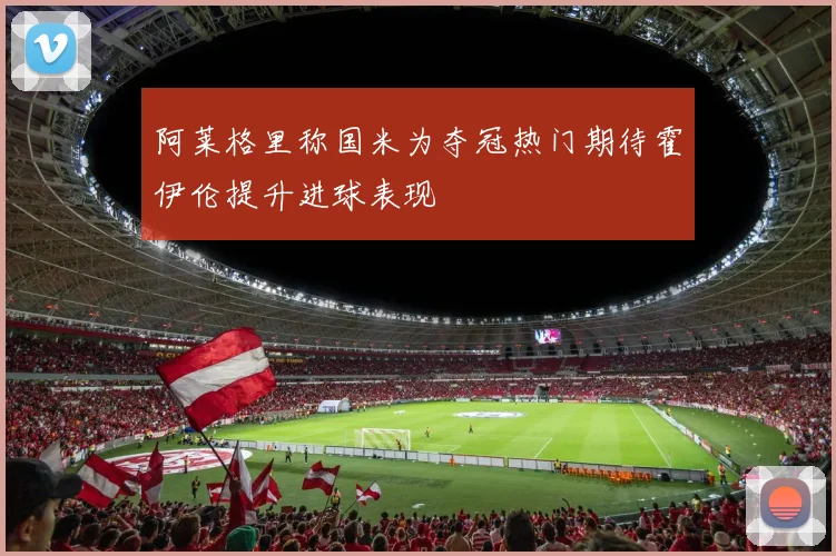 阿莱格里称国米为夺冠热门期待霍伊伦提升进球表现