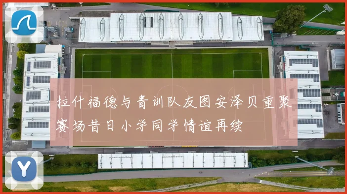 拉什福德与青训队友图安泽贝重聚赛场昔日小学同学情谊再续