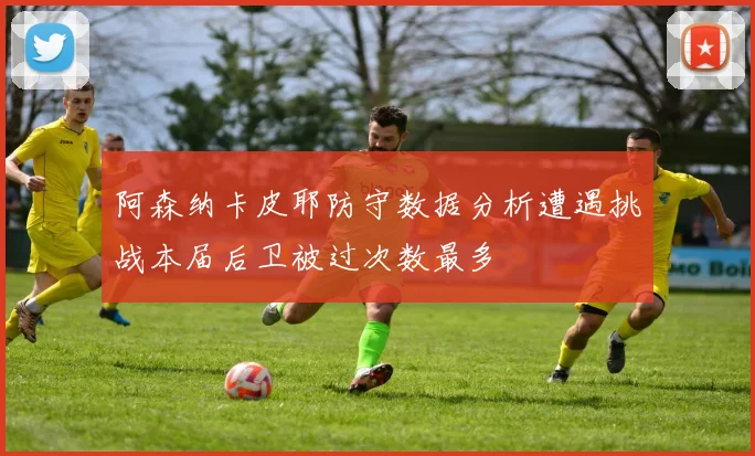 阿森纳卡皮耶防守数据分析遭遇挑战本届后卫被过次数最多