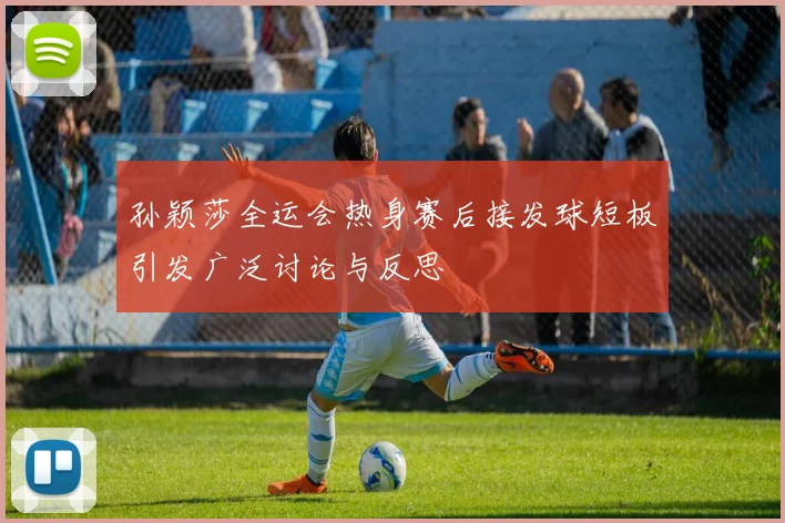 孙颖莎全运会热身赛后接发球短板引发广泛讨论与反思